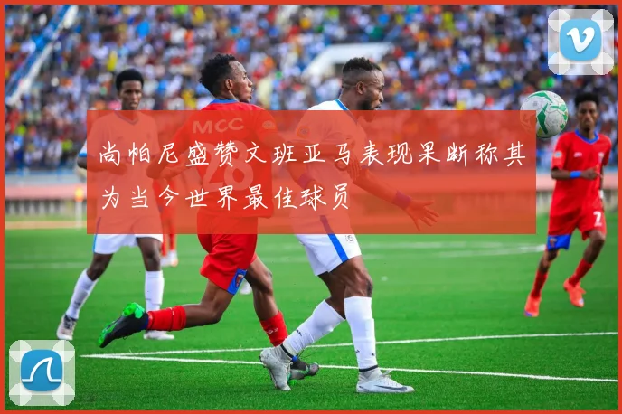 尚帕尼盛赞文班亚马表现果断称其为当今世界最佳球员
