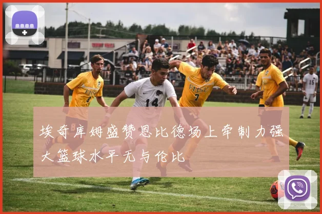埃奇库姆盛赞恩比德场上牵制力强大篮球水平无与伦比