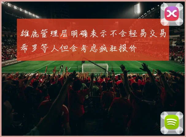 雄鹿管理层明确表示不会轻易交易希罗等人但会考虑疯狂报价