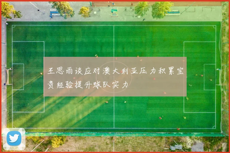 王思雨谈应对澳大利亚压力积累宝贵经验提升球队实力