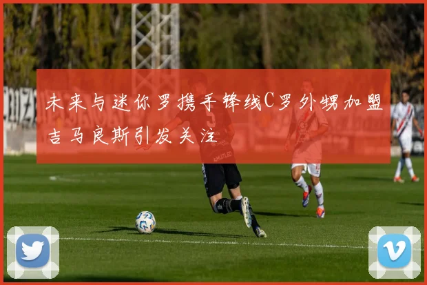 未来与迷你罗携手锋线C罗外甥加盟吉马良斯引发关注