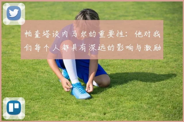 帕奎塔谈内马尔的重要性：他对我们每个人都具有深远的影响与激励