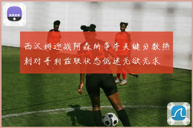 西汉姆迎战阿森纳争夺关键分数热刺对手利兹联状态低迷无欲无求