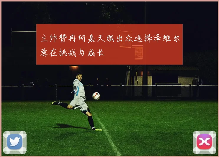 主帅赞冉珂嘉天赋出众选择泽维尔意在挑战与成长
