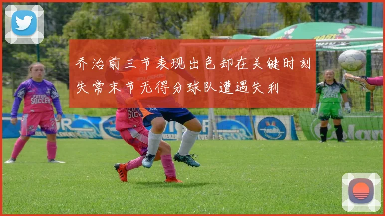 乔治前三节表现出色却在关键时刻失常末节无得分球队遭遇失利