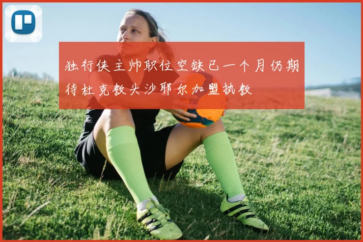 独行侠主帅职位空缺已一个月仍期待杜克教头沙耶尔加盟执教