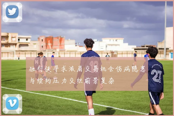 独行侠寻求浓眉交易机会伤病隐患与续约压力交织前景复杂