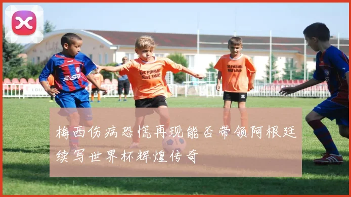 梅西伤病恐慌再现能否带领阿根廷续写世界杯辉煌传奇