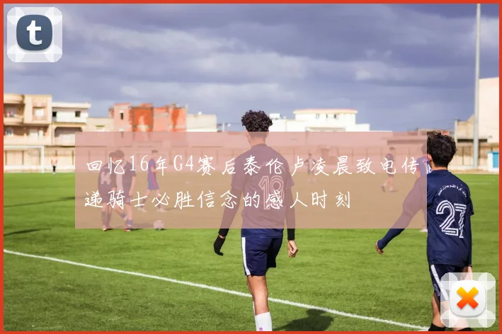 回忆16年G4赛后泰伦卢凌晨致电传递骑士必胜信念的感人时刻