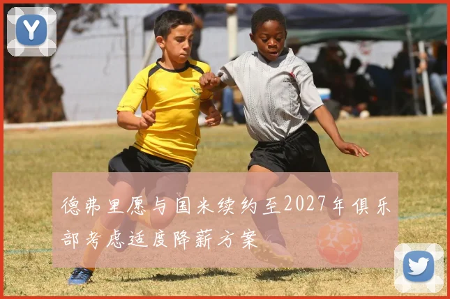 德弗里愿与国米续约至2027年俱乐部考虑适度降薪方案