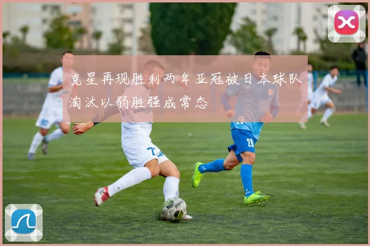 克星再现胜利两年亚冠被日本球队淘汰以弱胜强成常态