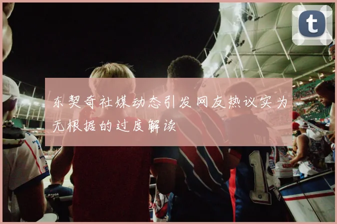 东契奇社媒动态引发网友热议实为无根据的过度解读