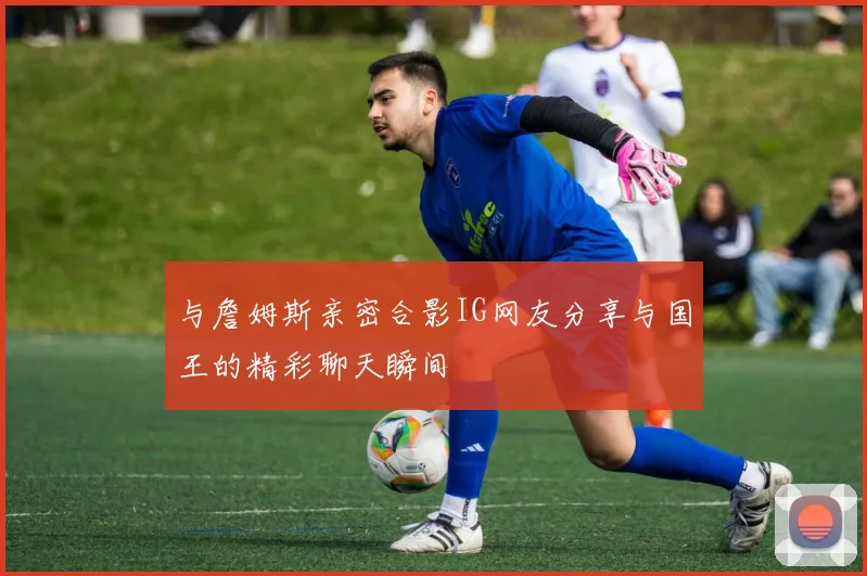 与詹姆斯亲密合影IG网友分享与国王的精彩聊天瞬间