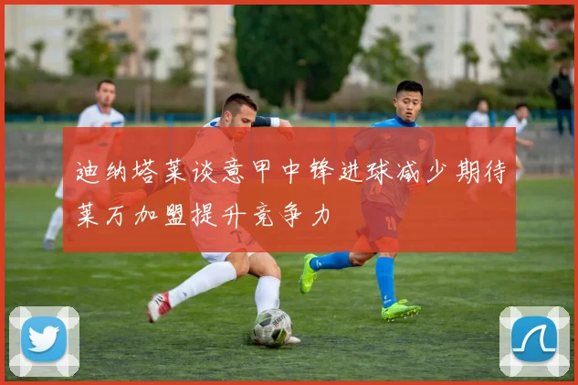 迪纳塔莱谈意甲中锋进球减少期待莱万加盟提升竞争力