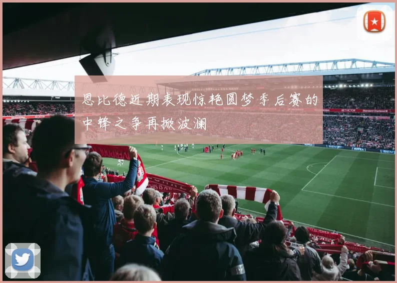 恩比德近期表现惊艳圆梦季后赛的中锋之争再掀波澜