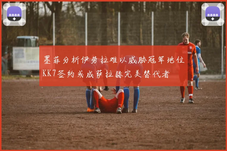 墨菲分析伊劳拉难以威胁冠军地位KK7签约或成萨拉赫完美替代者