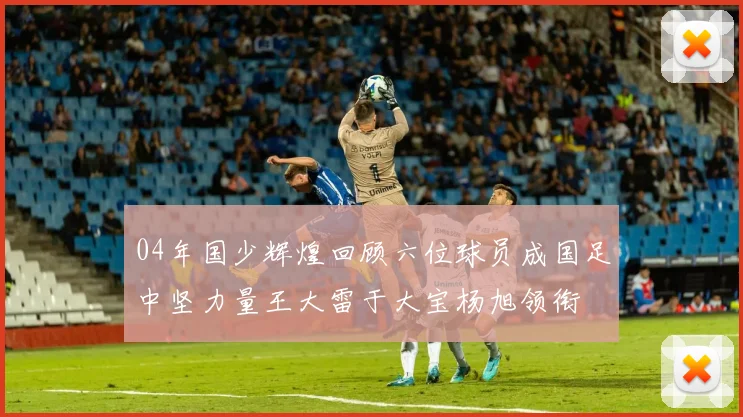 04年国少辉煌回顾六位球员成国足中坚力量王大雷于大宝杨旭领衔