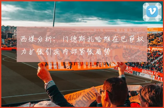 西媒分析：门德斯扎哈维在巴萨权力扩张引发内部紧张局势