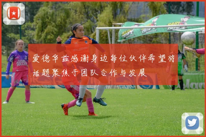 爱德华兹感谢身边每位伙伴希望将话题聚焦于团队合作与发展